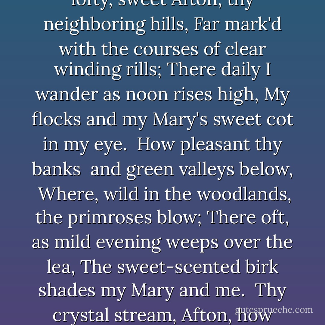 Flow gently, sweet Afton,<br />amang thy green braes,<br />Flow gently, I'll sing thee<br />a song in thy praise;<br />My Mary's asleep<br />by thy murmuring stream,<br />Flow gently, sweet Afton,<br />disturb not her dream.<br /><br />Thou stock dove whose echo<br />resounds thro' the glen,<br />Ye wild whistly blackbirds<br />in yon thorny den,<br />Thou green crested lapwing<br />thy screaming forbear,<br />I charge you, disturb not<br />my slumbering fair.<br /><br />How lofty, sweet Afton,<br />thy neighboring hills,<br />Far mark'd with the courses<br />of clear winding rills;<br />There daily I wander<br />as noon rises high,<br />My flocks and my Mary's<br />sweet cot in my eye.<br /><br />How pleasant thy banks <br />and green valleys below, <br />Where, wild in the woodlands,<br />the primroses blow;<br />There oft, as mild evening<br />weeps over the lea,<br />The sweet-scented birk shades<br />my Mary and me.<br /><br />Thy crystal stream, Afton,<br />how lovely it glides,<br />And winds by the cot where<br />my Mary resides;<br />How wanton thy waters<br />her snowy feet lave,<br />As, gathering sweet flowerets,<br />she stems thy clear wave.<br /><br />Flow gently, sweet Afton,<br />amang thy green braes,<br />Flow gently, sweet river,<br />the theme of my lays; <br />My Mary's asleep<br />by thy murmuring stream,<br />Flow gently, sweet Afton,<br />disturb not her dreams. - Robert  Burns