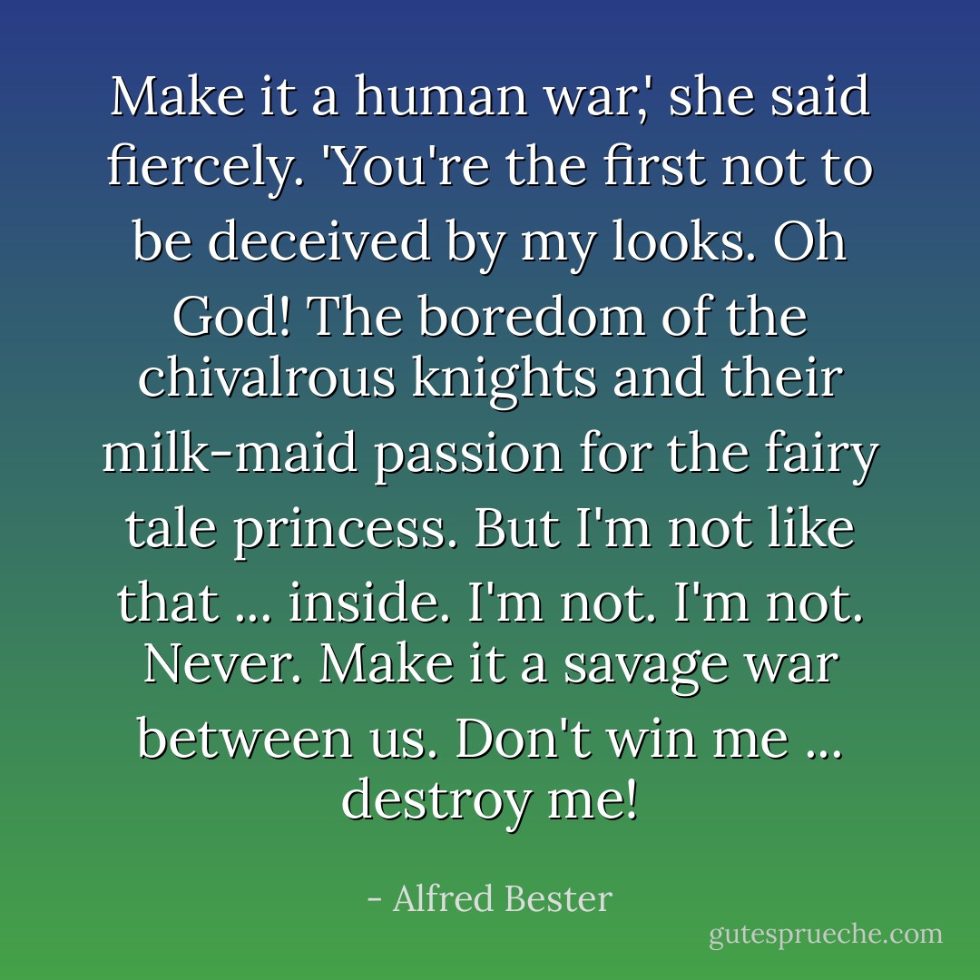 Make it a human war,' she said fiercely. 'You're the first not to be deceived by my looks. Oh God! The boredom of the chivalrous knights and their milk-maid passion for the fairy tale princess. But I'm not like that ... inside. I'm not. I'm not. Never. Make it a savage war between us. Don't win me ... destroy me! - Alfred Bester
