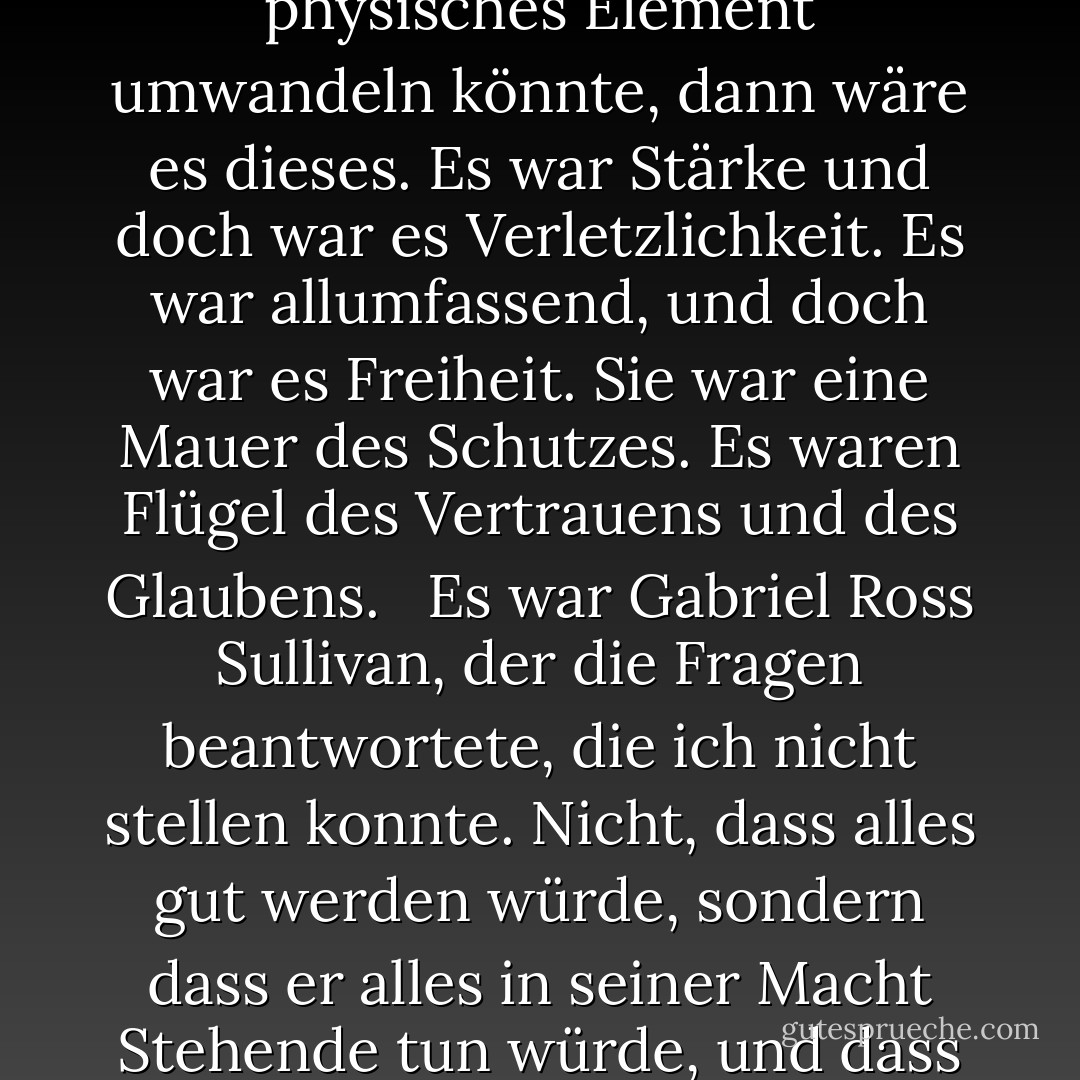 Etwas durchströmte mich leicht - ein sanftes, durchdringendes Leuchten. Wenn man Liebe in ein physisches Element umwandeln könnte, dann wäre es dieses. Es war Stärke und doch war es Verletzlichkeit. Es war allumfassend, und doch war es Freiheit. Sie war eine Mauer des Schutzes. Es waren Flügel des Vertrauens und des Glaubens.<br /> <br />Es war Gabriel Ross Sullivan, der die Fragen beantwortete, die ich nicht stellen konnte. Nicht, dass alles gut werden würde, sondern dass er alles in seiner Macht Stehende tun würde, und dass wir uns gemeinsam dem stellen würden, was auch immer dabei herauskommen würde. - Linnea Sinclair<