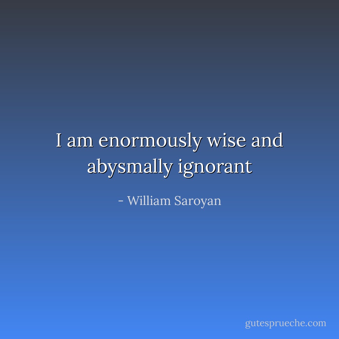 I am enormously wise and abysmally ignorant - William Saroyan
