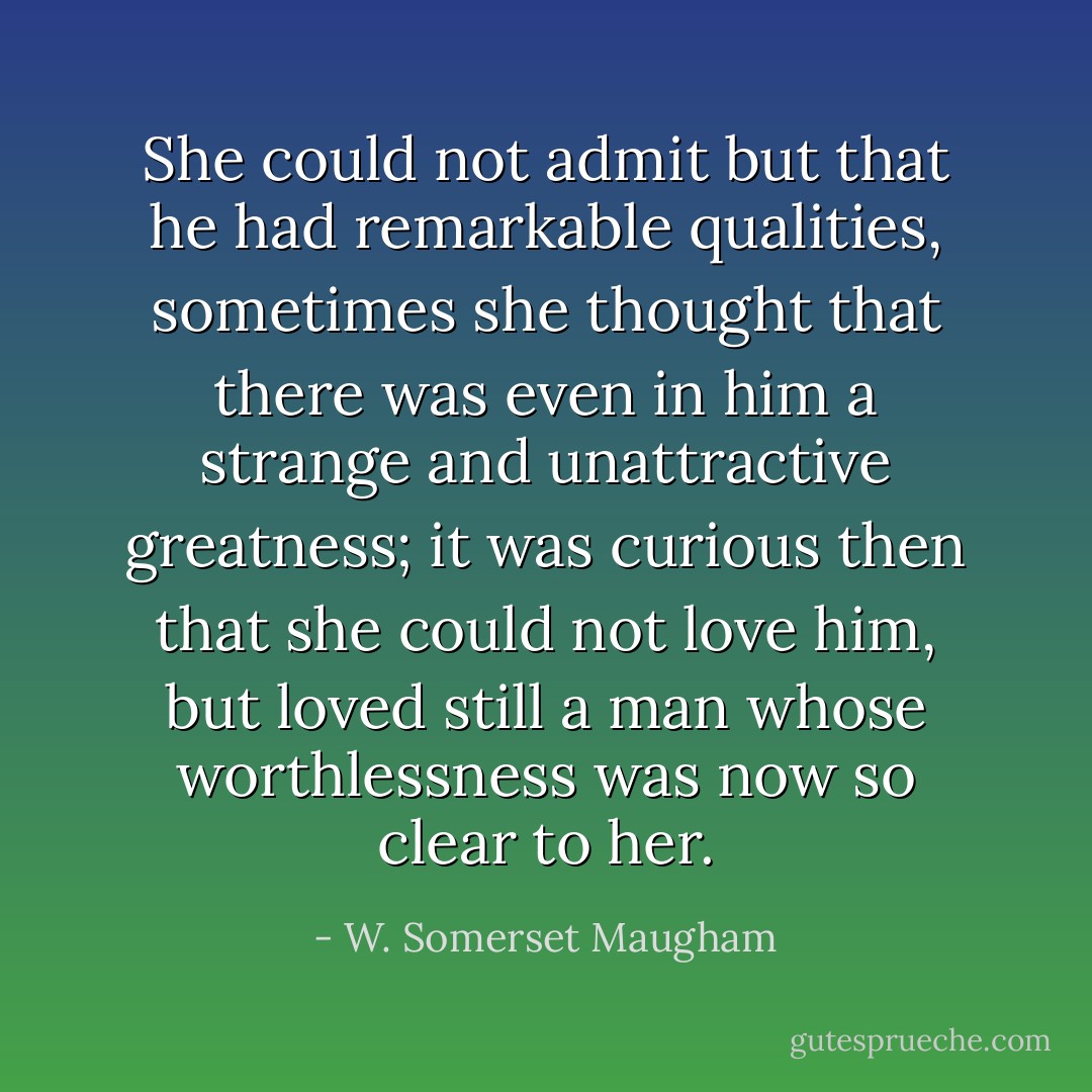 She could not admit but that he had remarkable qualities, sometimes she thought that there was even in him a strange and unattractive greatness; it was curious then that she could not love him, but loved still a man whose worthlessness was now so clear to her. - W. Somerset Maugham