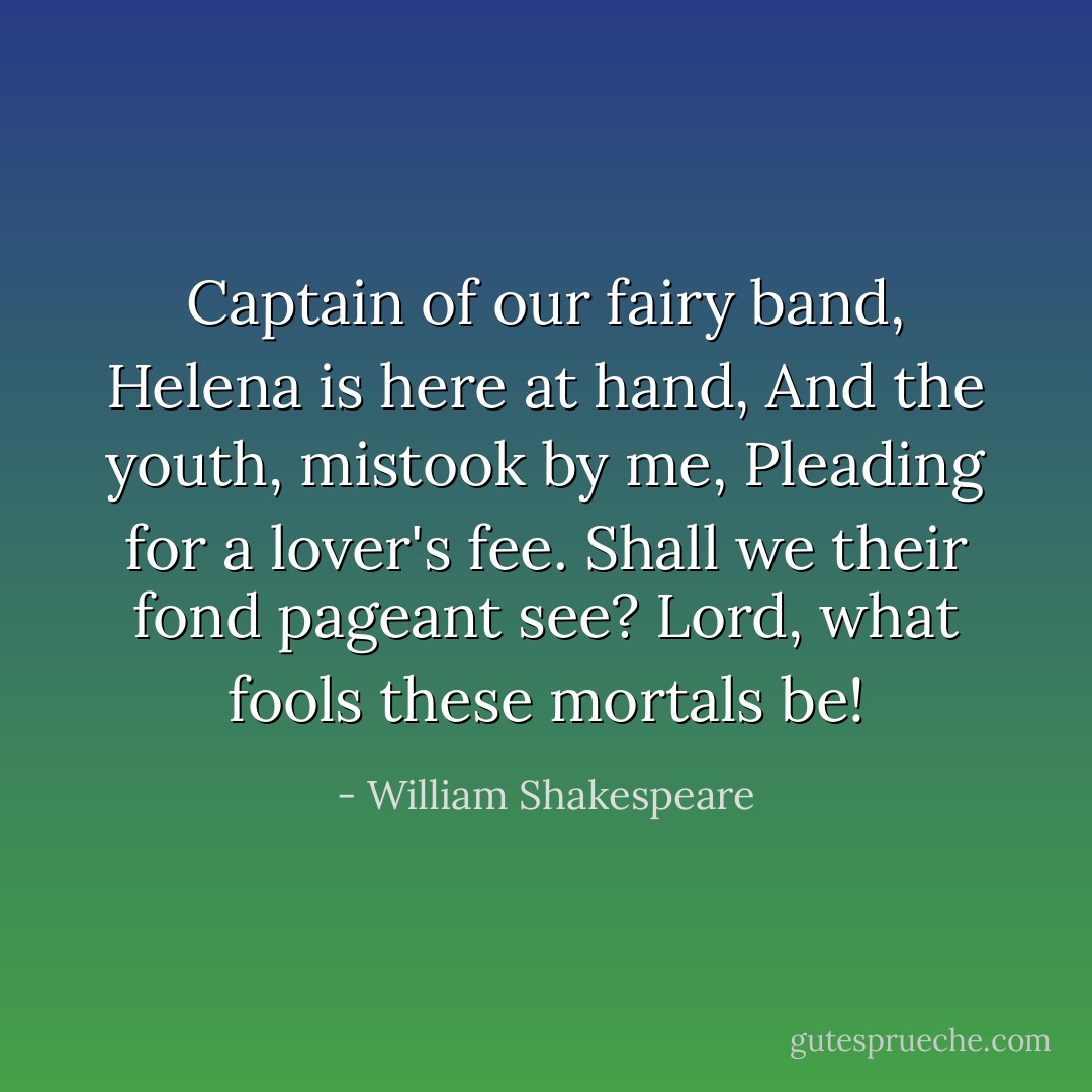 Captain of our fairy band,<br />Helena is here at hand,<br />And the youth, mistook by me,<br />Pleading for a lover's fee.<br />Shall we their fond pageant see?<br />Lord, what fools these mortals be! - William Shakespeare