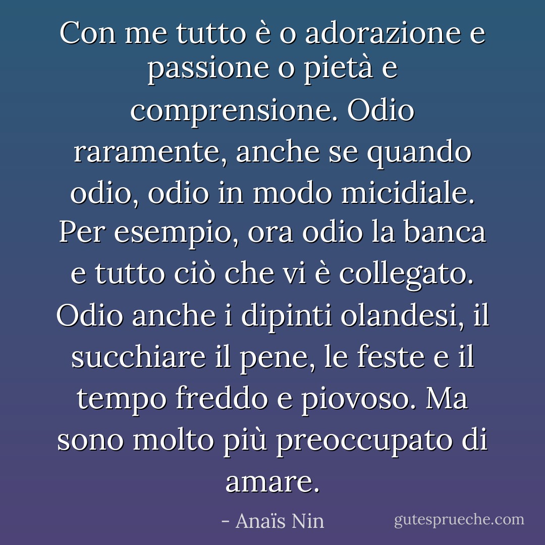 Con me tutto è o adorazione e passione o pietà e comprensione. Odio raramente, anche se quando odio, odio in modo micidiale. Per esempio, ora odio la banca e tutto ciò che vi è collegato. Odio anche i dipinti olandesi, il succhiare il pene, le feste e il tempo freddo e piovoso. Ma sono molto più preoccupato di amare. - Anaïs Nin