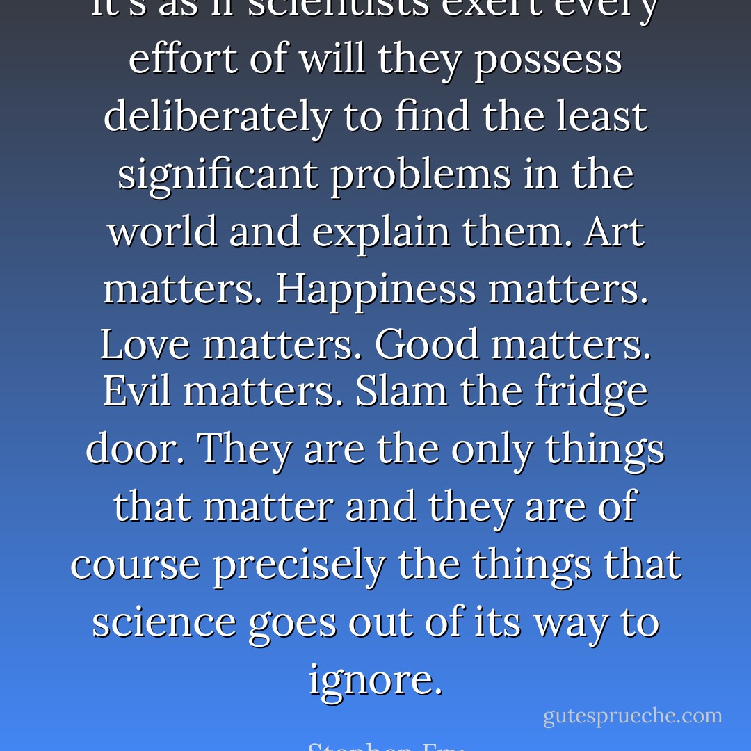 It's as if scientists exert every effort of will they possess deliberately to find the least significant problems in the world and explain them. Art matters. Happiness matters. Love matters. Good matters. Evil matters. Slam the fridge door. They are the only things that matter and they are of course precisely the things that science goes out of its way to ignore. - Stephen Fry