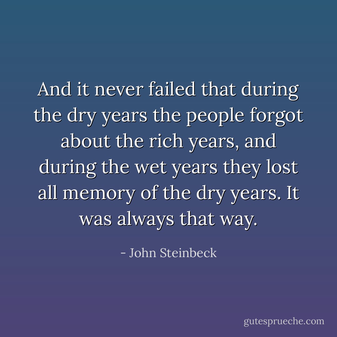 And it never failed that during the dry years the people forgot about the rich years, and during the wet years they lost all memory of the dry years. It was always that way. - John Steinbeck