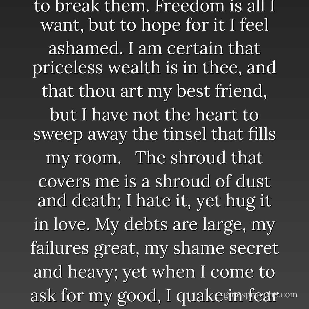 Obstinate are the trammels, but my heart aches when I try to break them. Freedom is all I want, but to hope for it I feel ashamed. I am certain that priceless wealth is in thee, and that thou art my best friend, but I have not the heart to sweep away the tinsel that fills my room. <br /><br />The shroud that covers me is a shroud of dust and death; I hate it, yet hug it in love. My debts are large, my failures great, my shame secret and heavy; yet when I come to ask for my good, I quake in fear lest my prayer be granted. - Rabindranath Tagore