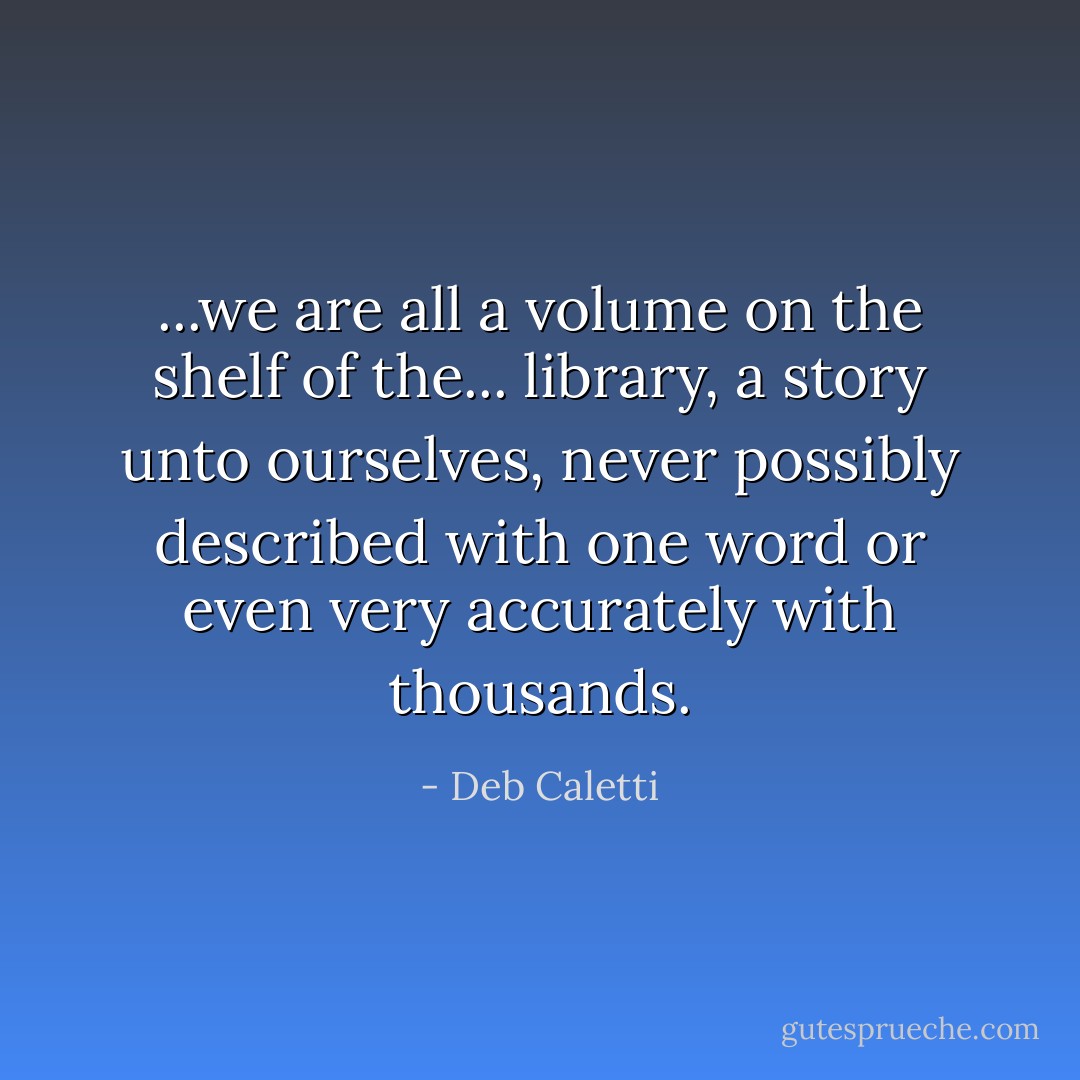 ...we are all a volume on the shelf of the... library, a story unto ourselves, never possibly described with one word or even very accurately with thousands. - Deb Caletti