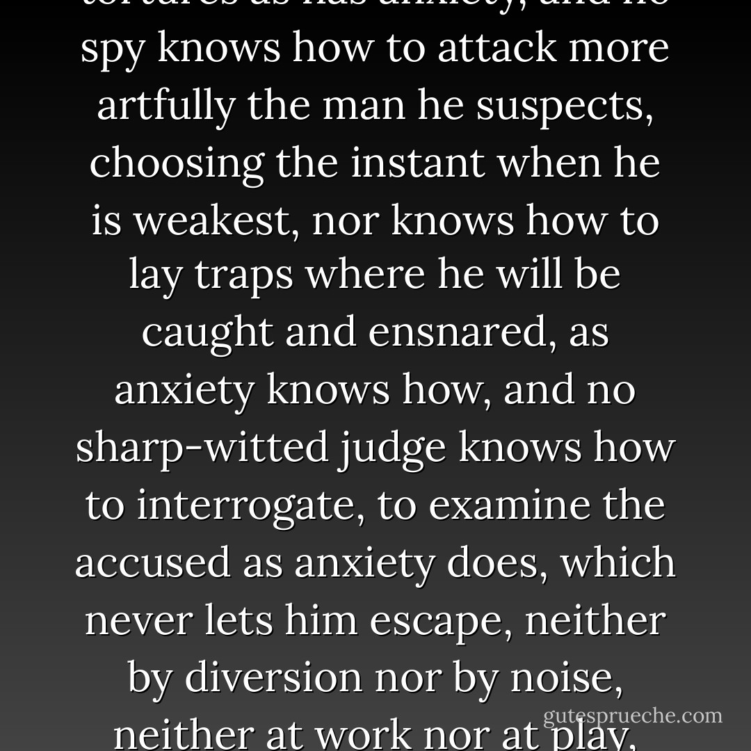 And no Grand Inquisitor has in readiness such terrible tortures as has anxiety, and no spy knows how to attack more artfully the man he suspects, choosing the instant when he is weakest, nor knows how to lay traps where he will be caught and ensnared, as anxiety knows how, and no sharp-witted judge knows how to interrogate, to examine the accused as anxiety does, which never lets him escape, neither by diversion nor by noise, neither at work nor at play, neither by day nor at night. - Søren Kierkegaard