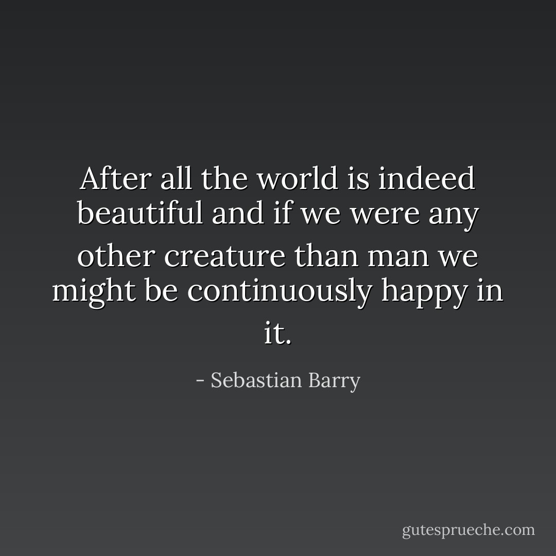 After all the world is indeed beautiful and if we were any other creature than man we might be continuously happy in it. - Sebastian Barry