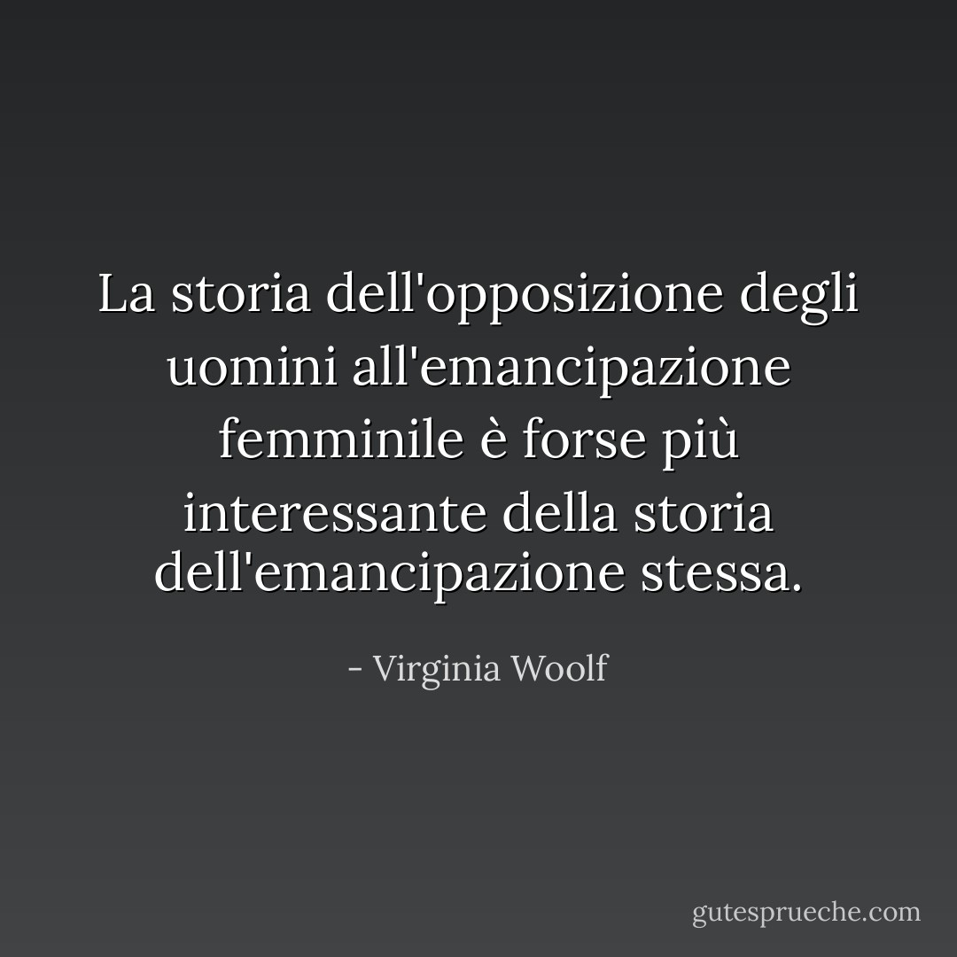 La storia dell'opposizione degli uomini all'emancipazione femminile è forse più interessante della storia dell'emancipazione stessa. - Virginia Woolf