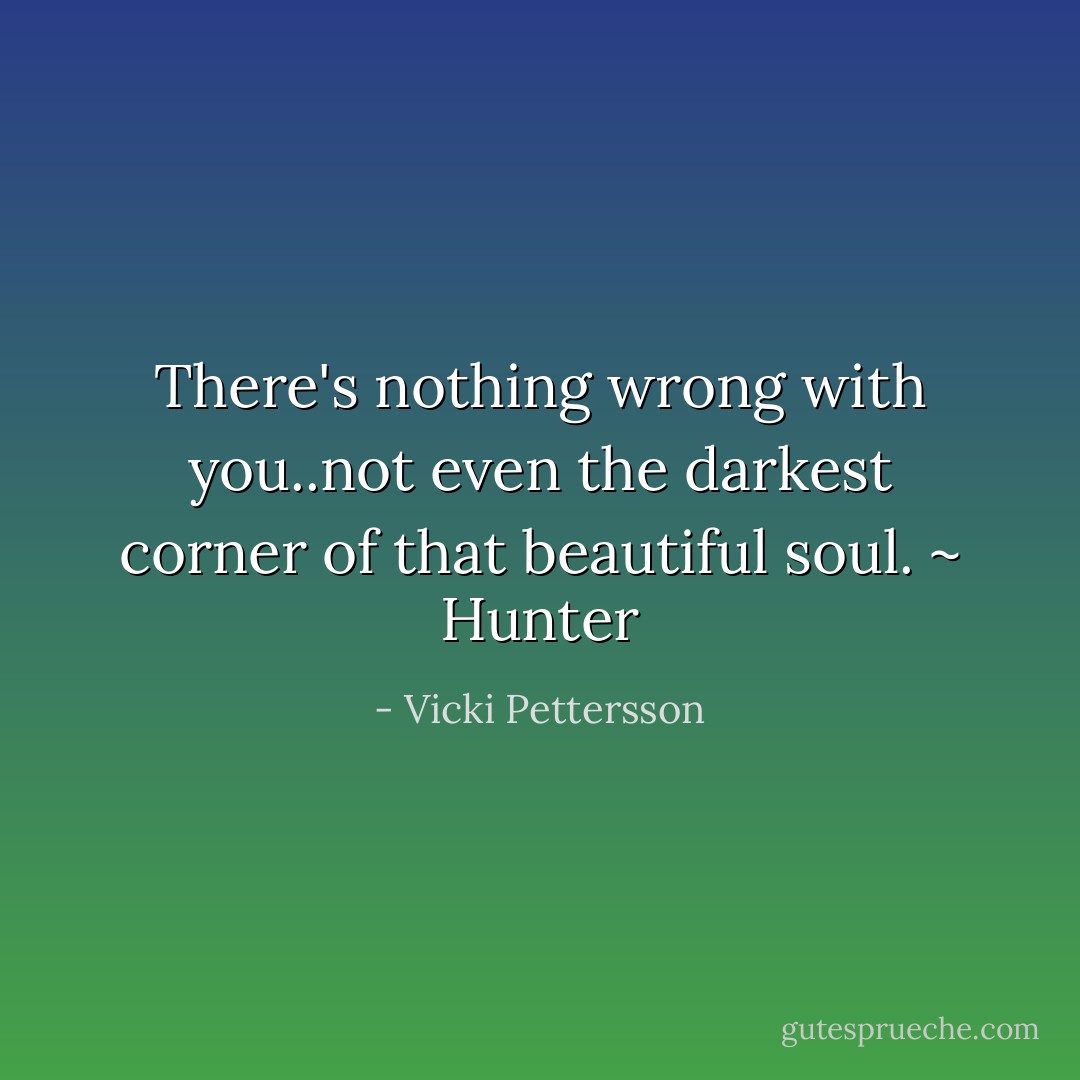 There's nothing wrong with you..not even the darkest corner of that beautiful soul. ~ Hunter - Vicki Pettersson