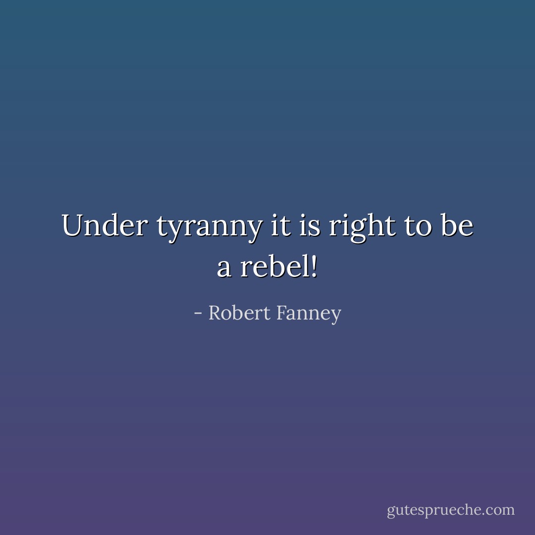 Under tyranny it is right to be a rebel! - Robert Fanney