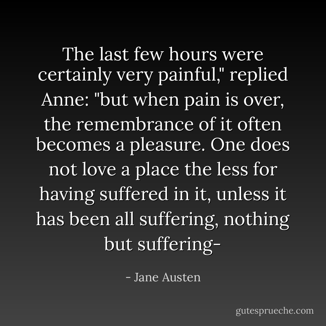 The last few hours were certainly very painful," replied Anne: "but when pain is over, the remembrance of it often becomes a pleasure. One does not love a place the less for having suffered in it, unless it has been all suffering, nothing but suffering- - Jane Austen