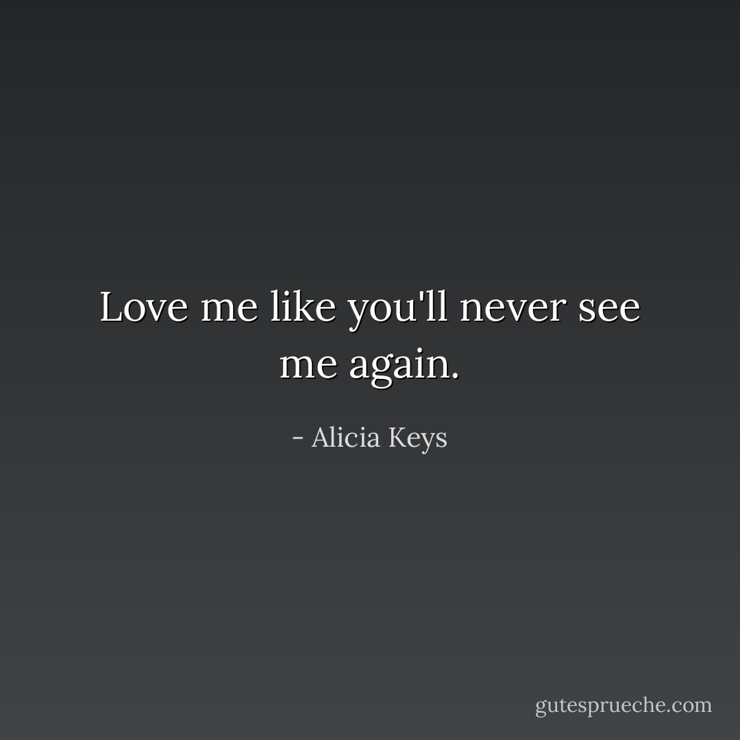 Love me like you'll never see me again. - Alicia Keys