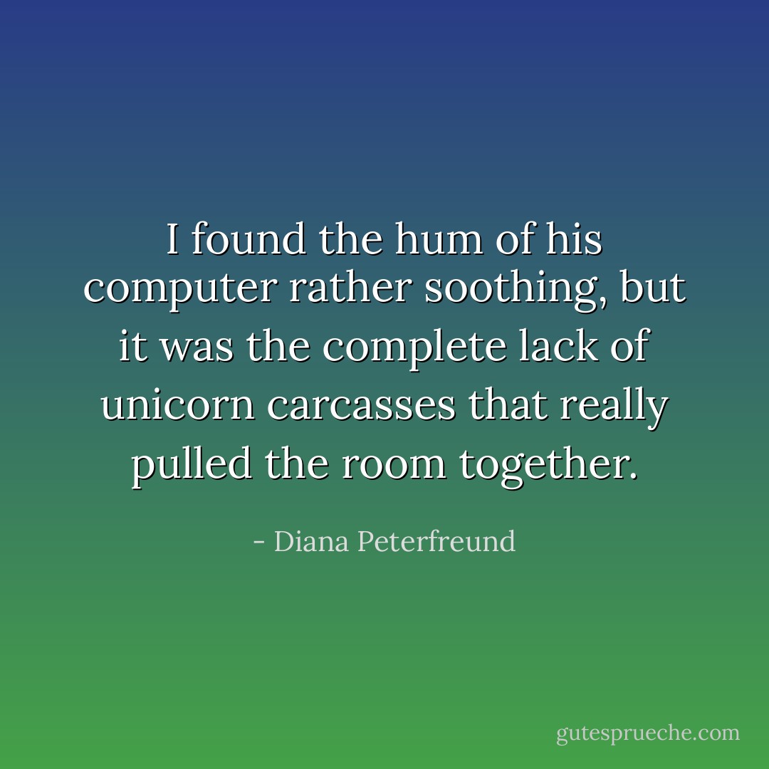 I found the hum of his computer rather soothing, but it was the complete lack of unicorn carcasses that really pulled the room together. - Diana Peterfreund