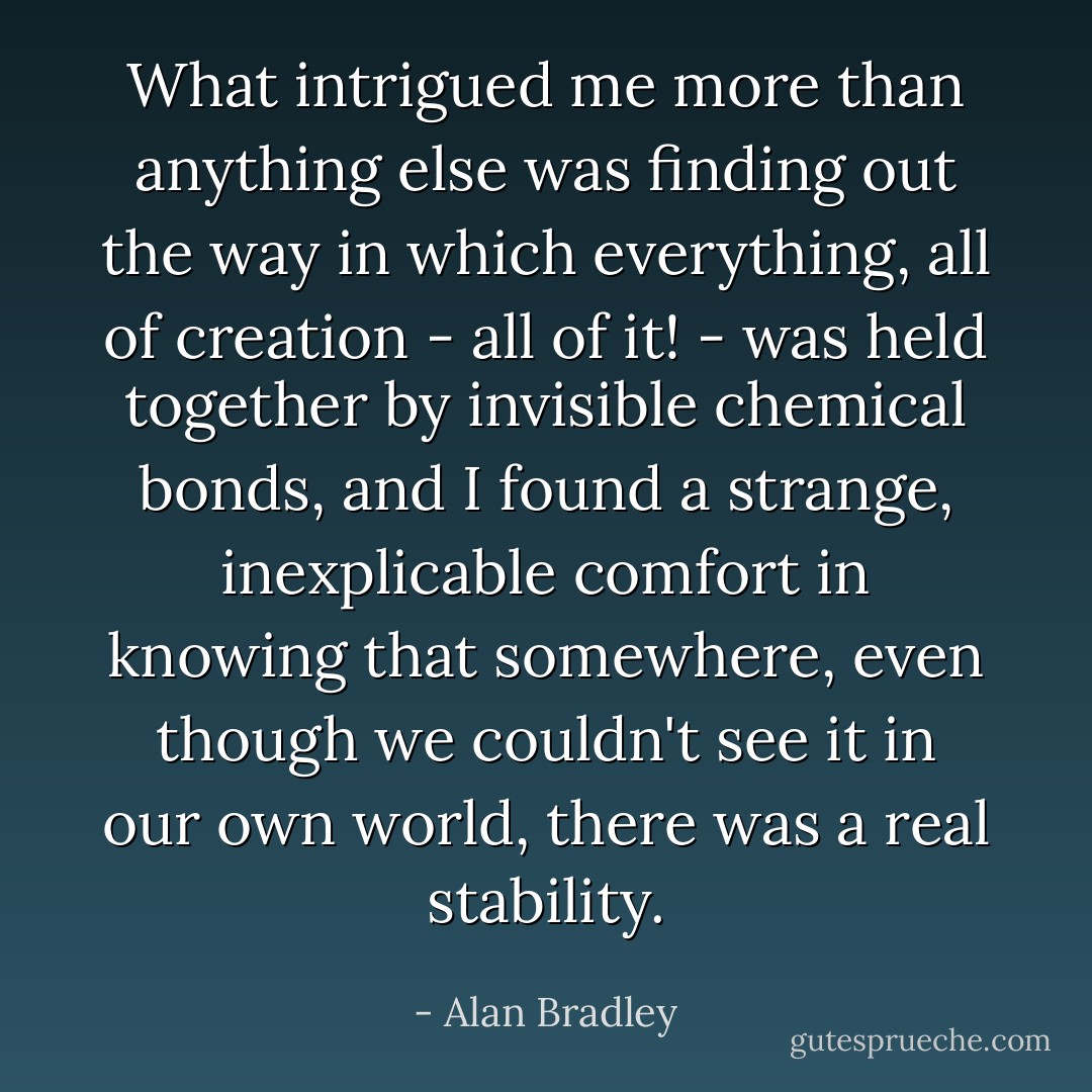 What intrigued me more than anything else was finding out the way in which everything, all of creation - all of it! - was held together by invisible chemical bonds, and I found a strange, inexplicable comfort in knowing that somewhere, even though we couldn't see it in our own world, there was a real stability. - Alan Bradley