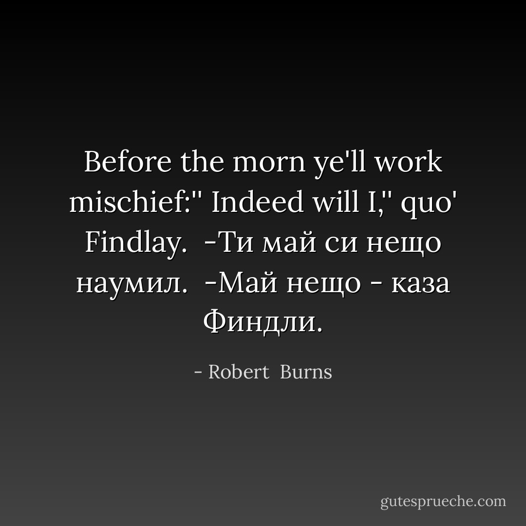 Before the morn ye'll work mischief:''<br />Indeed will I,'' quo' Findlay.<br /><br />-Ти май си нещо наумил. <br />-Май нещо - каза Финдли. - Robert  Burns