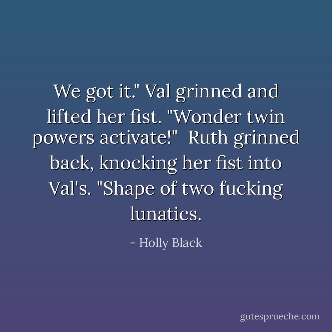We got it." Val grinned and lifted her fist. "Wonder twin powers activate!"<br /> Ruth grinned back, knocking her fist into Val's. "Shape of two fucking lunatics. - Holly Black