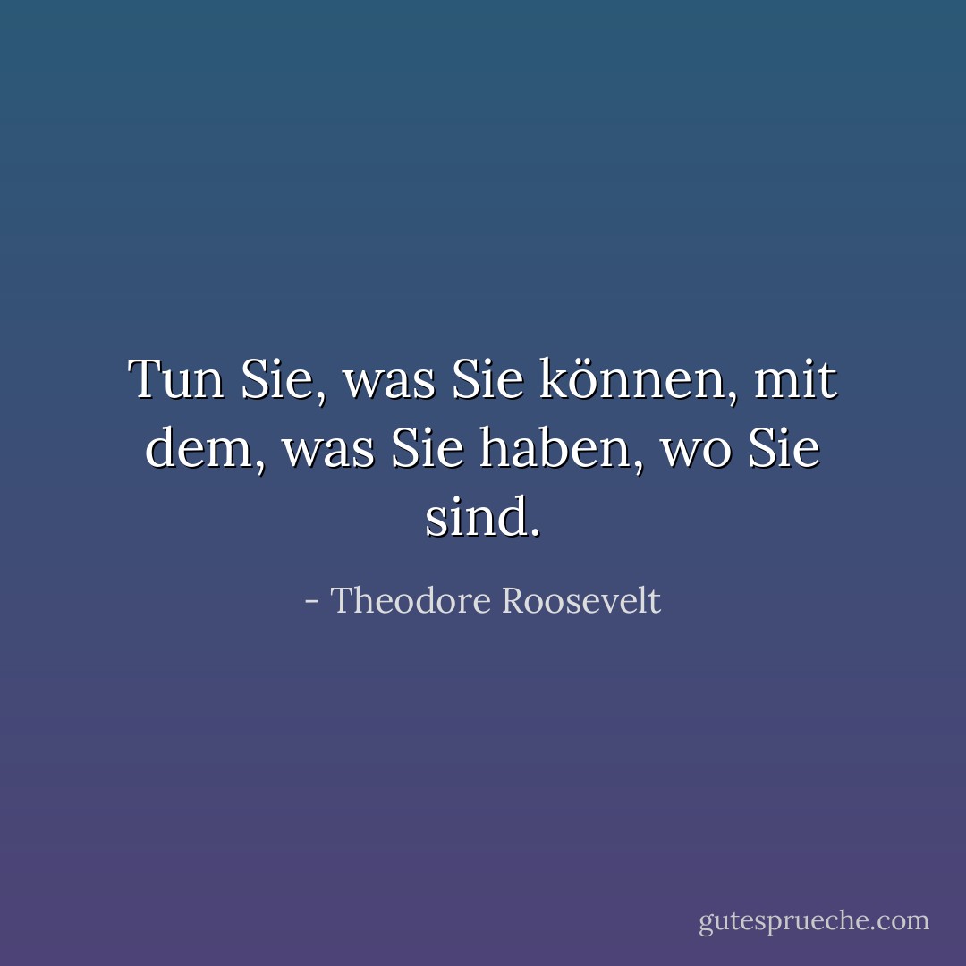 Tun Sie, was Sie können, mit dem, was Sie haben, wo Sie sind. - Theodore Roosevelt<