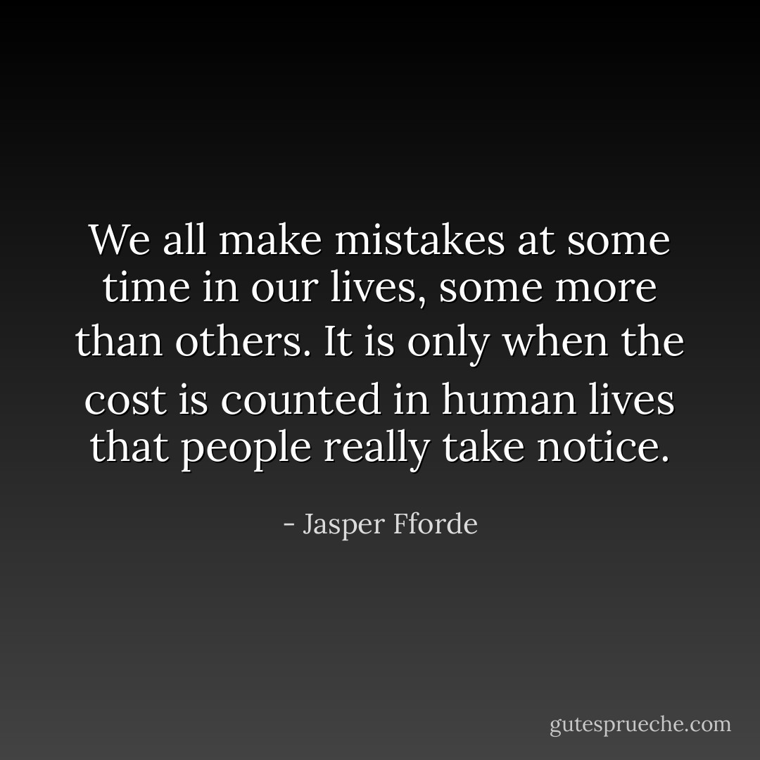 We all make mistakes at some time in our lives, some more than others. It is only when the cost is counted in human lives that people really take notice. - Jasper Fforde