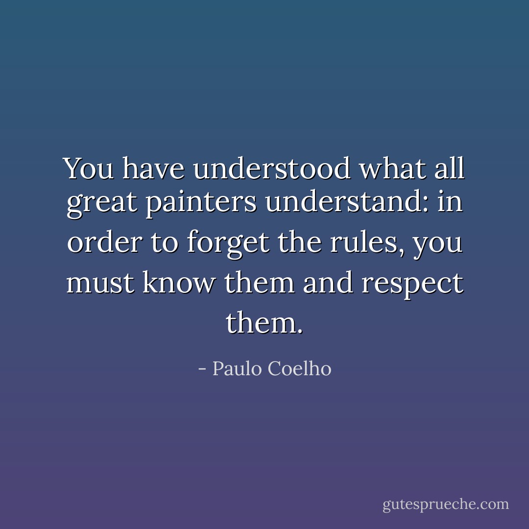 You have understood what all great painters understand: in order to forget the rules, you must know them and respect them. - Paulo Coelho