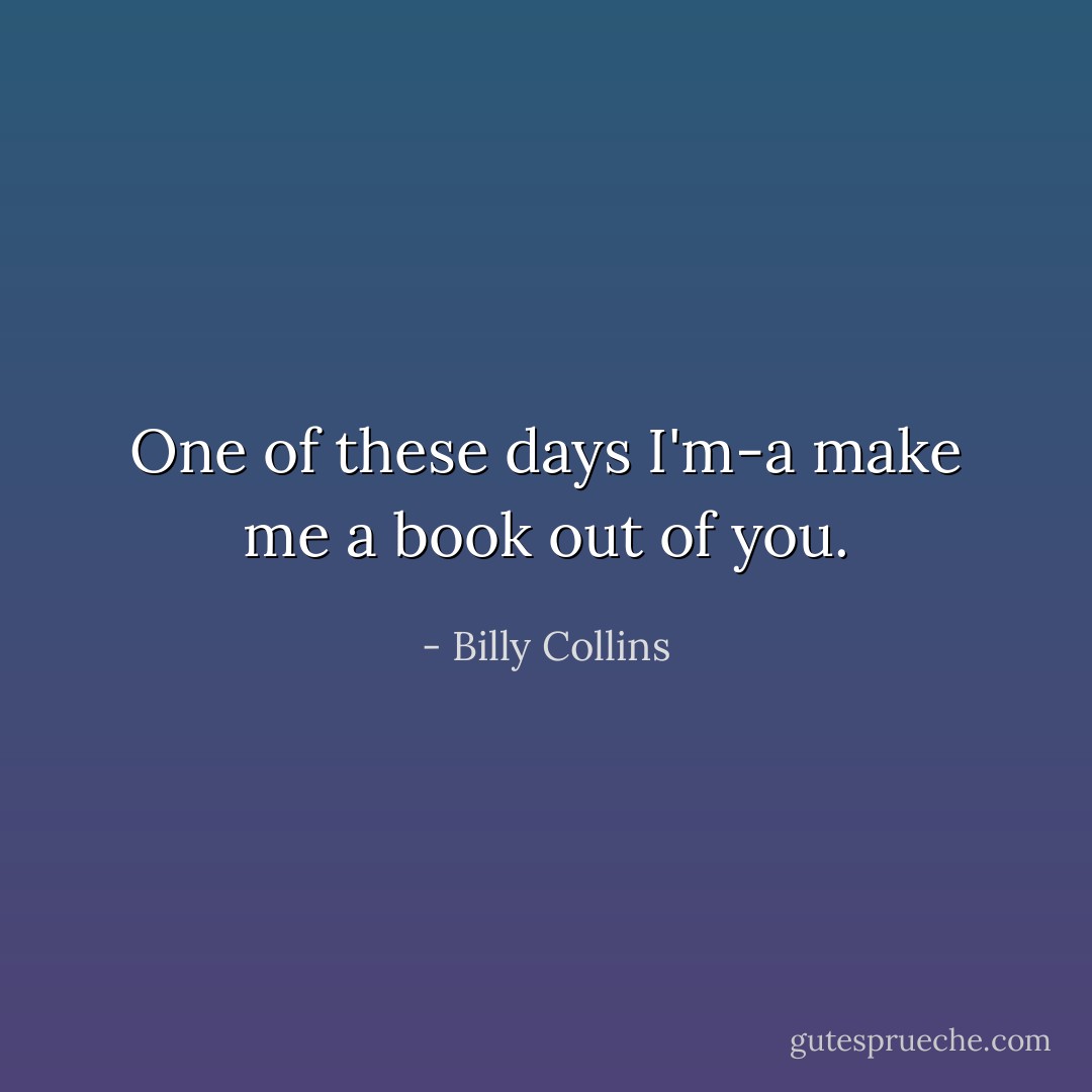 One of these days I'm-a make me a book out of you. - Billy Collins