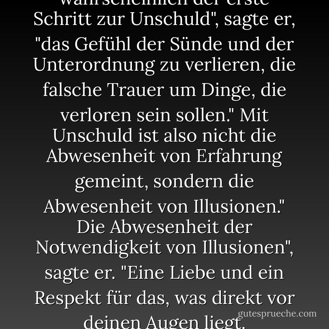Gottlos zu sein ist wahrscheinlich der erste Schritt zur Unschuld", sagte er, "das Gefühl der Sünde und der Unterordnung zu verlieren, die falsche Trauer um Dinge, die verloren sein sollen."<br />Mit Unschuld ist also nicht die Abwesenheit von Erfahrung gemeint, sondern die Abwesenheit von Illusionen."<br />Die Abwesenheit der Notwendigkeit von Illusionen", sagte er. "Eine Liebe und ein Respekt für das, was direkt vor deinen Augen liegt. - Anne Rice<