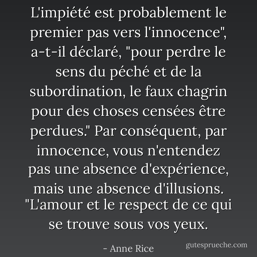 L'impiété est probablement le premier pas vers l'innocence", a-t-il déclaré, "pour perdre le sens du péché et de la subordination, le faux chagrin pour des choses censées être perdues."<br />Par conséquent, par innocence, vous n'entendez pas une absence d'expérience, mais une absence d'illusions. "L'amour et le respect de ce qui se trouve sous vos yeux. - Anne Rice