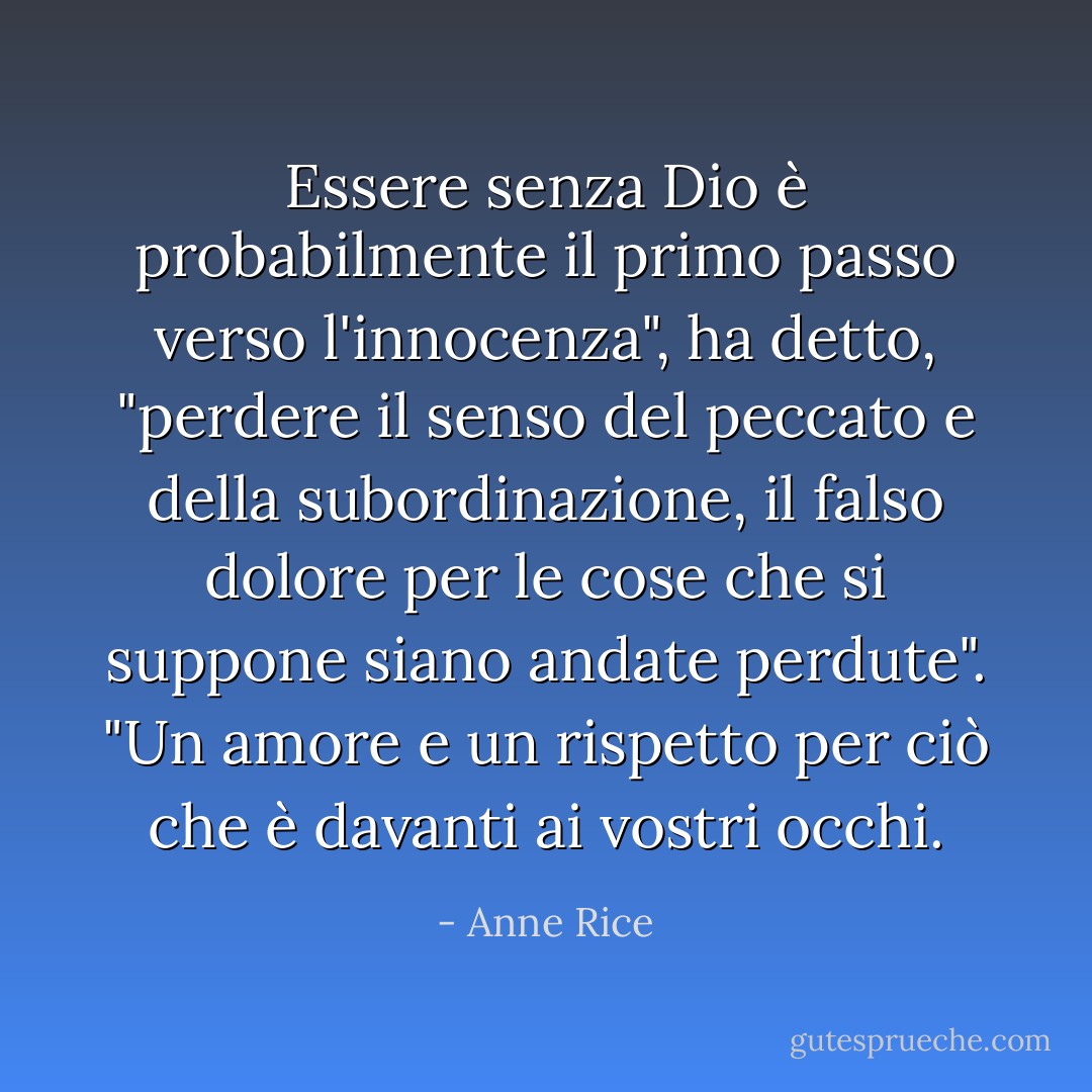 Essere senza Dio è probabilmente il primo passo verso l'innocenza", ha detto, "perdere il senso del peccato e della subordinazione, il falso dolore per le cose che si suppone siano andate perdute". "Un amore e un rispetto per ciò che è davanti ai vostri occhi. - Anne Rice