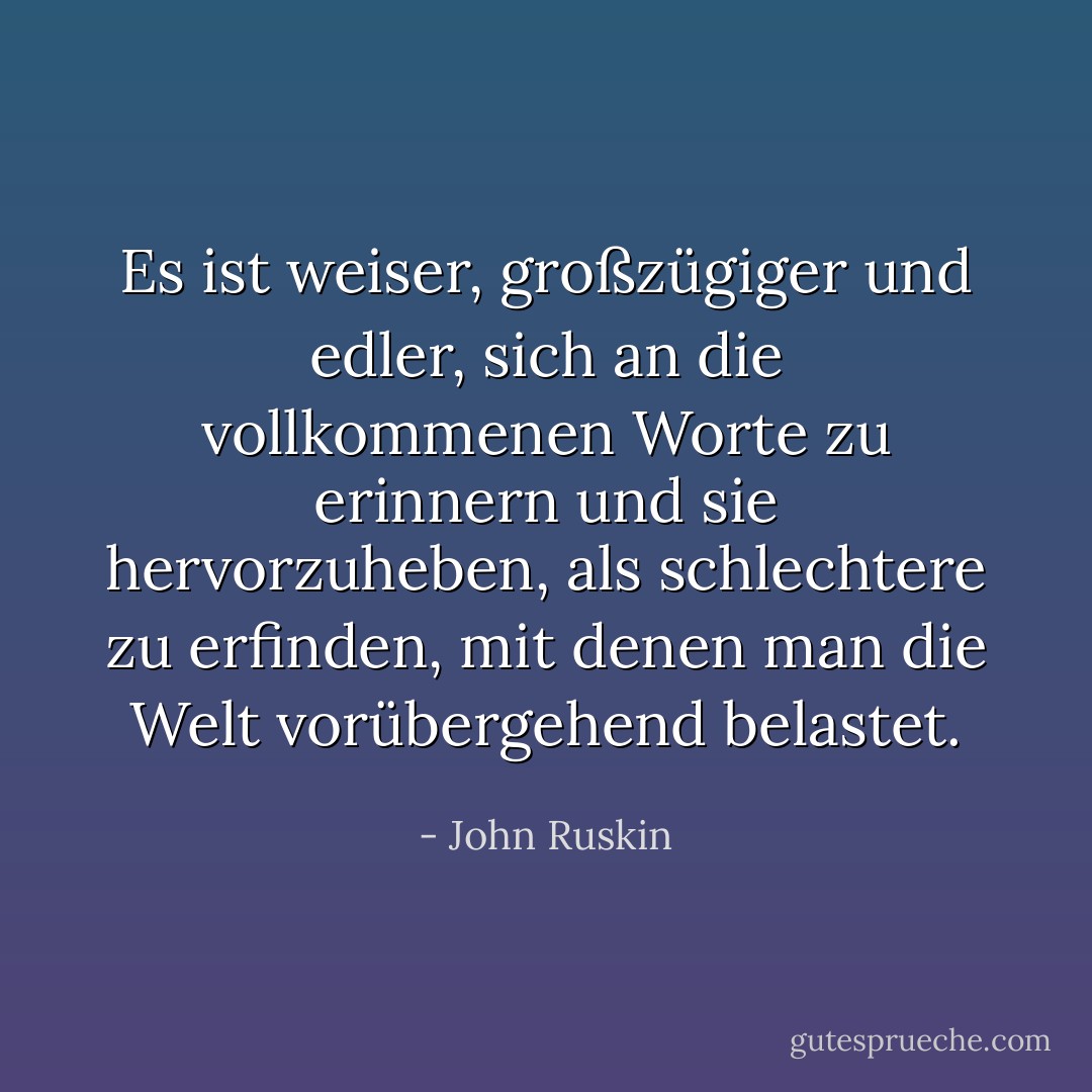 Es ist weiser, großzügiger und edler, sich an die vollkommenen Worte zu erinnern und sie hervorzuheben, als schlechtere zu erfinden, mit denen man die Welt vorübergehend belastet. - John Ruskin<
