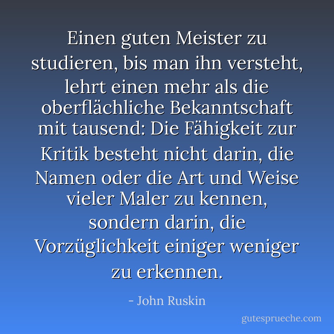 Einen guten Meister zu studieren, bis man ihn versteht, lehrt einen mehr als die oberflächliche Bekanntschaft mit tausend: Die Fähigkeit zur Kritik besteht nicht darin, die Namen oder die Art und Weise vieler Maler zu kennen, sondern darin, die Vorzüglichkeit einiger weniger zu erkennen. - John Ruskin<