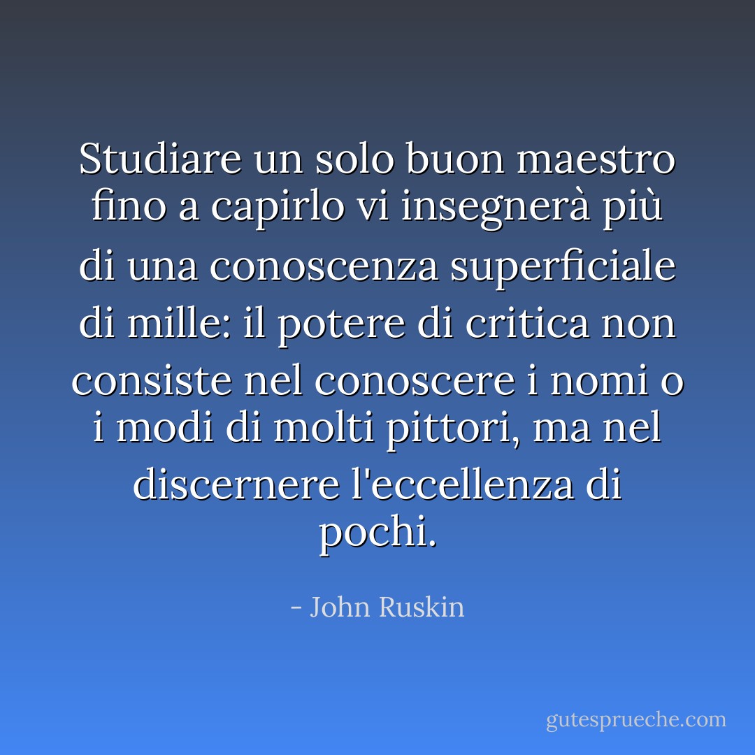Studiare un solo buon maestro fino a capirlo vi insegnerà più di una conoscenza superficiale di mille: il potere di critica non consiste nel conoscere i nomi o i modi di molti pittori, ma nel discernere l'eccellenza di pochi. - John Ruskin