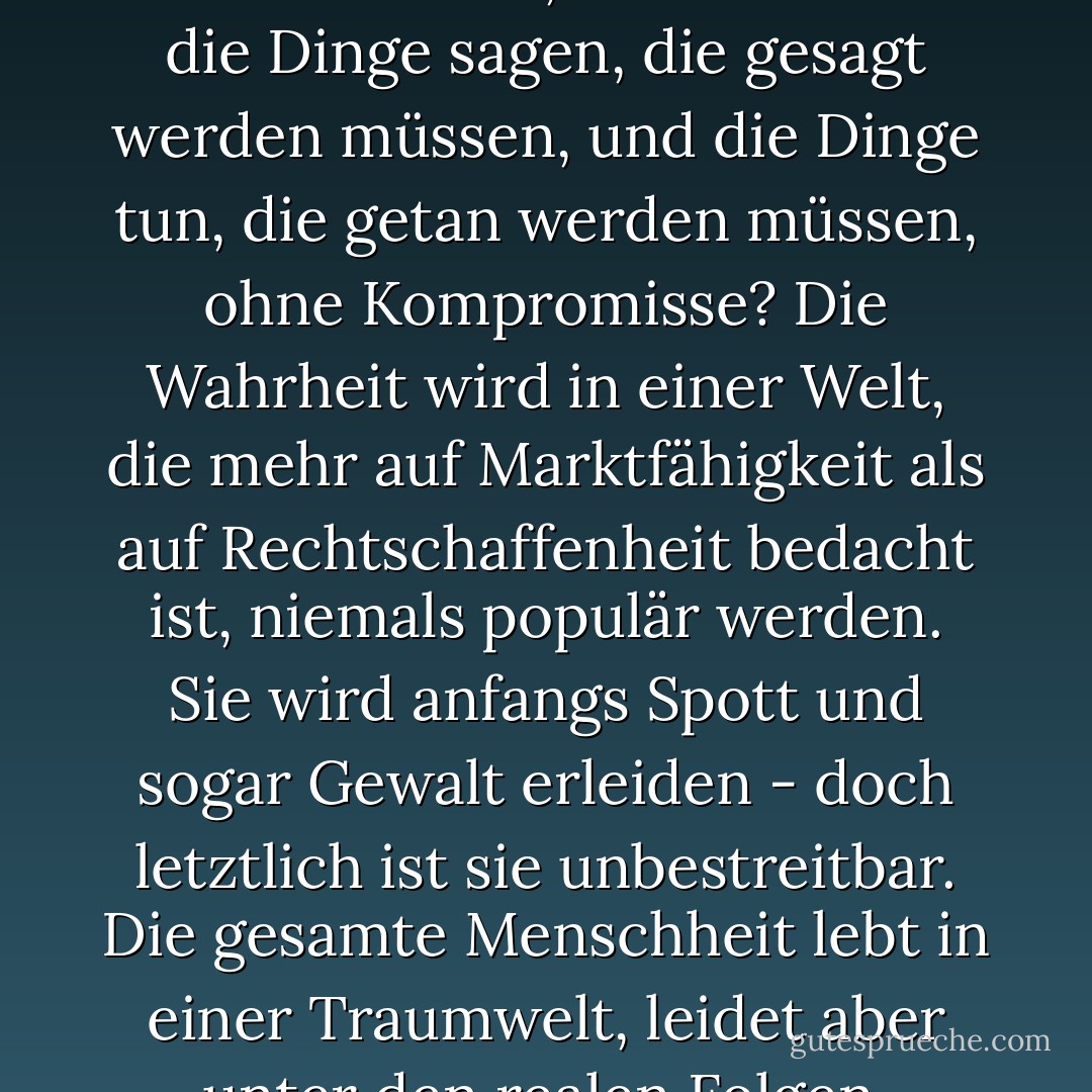 Wenn jeder ein Produkt dieser Gesellschaft ist, wer wird dann die Dinge sagen, die gesagt werden müssen, und die Dinge tun, die getan werden müssen, ohne Kompromisse? Die Wahrheit wird in einer Welt, die mehr auf Marktfähigkeit als auf Rechtschaffenheit bedacht ist, niemals populär werden. Sie wird anfangs Spott und sogar Gewalt erleiden - doch letztlich ist sie unbestreitbar. Die gesamte Menschheit lebt in einer Traumwelt, leidet aber unter den realen Folgen. - Lauryn Hill<