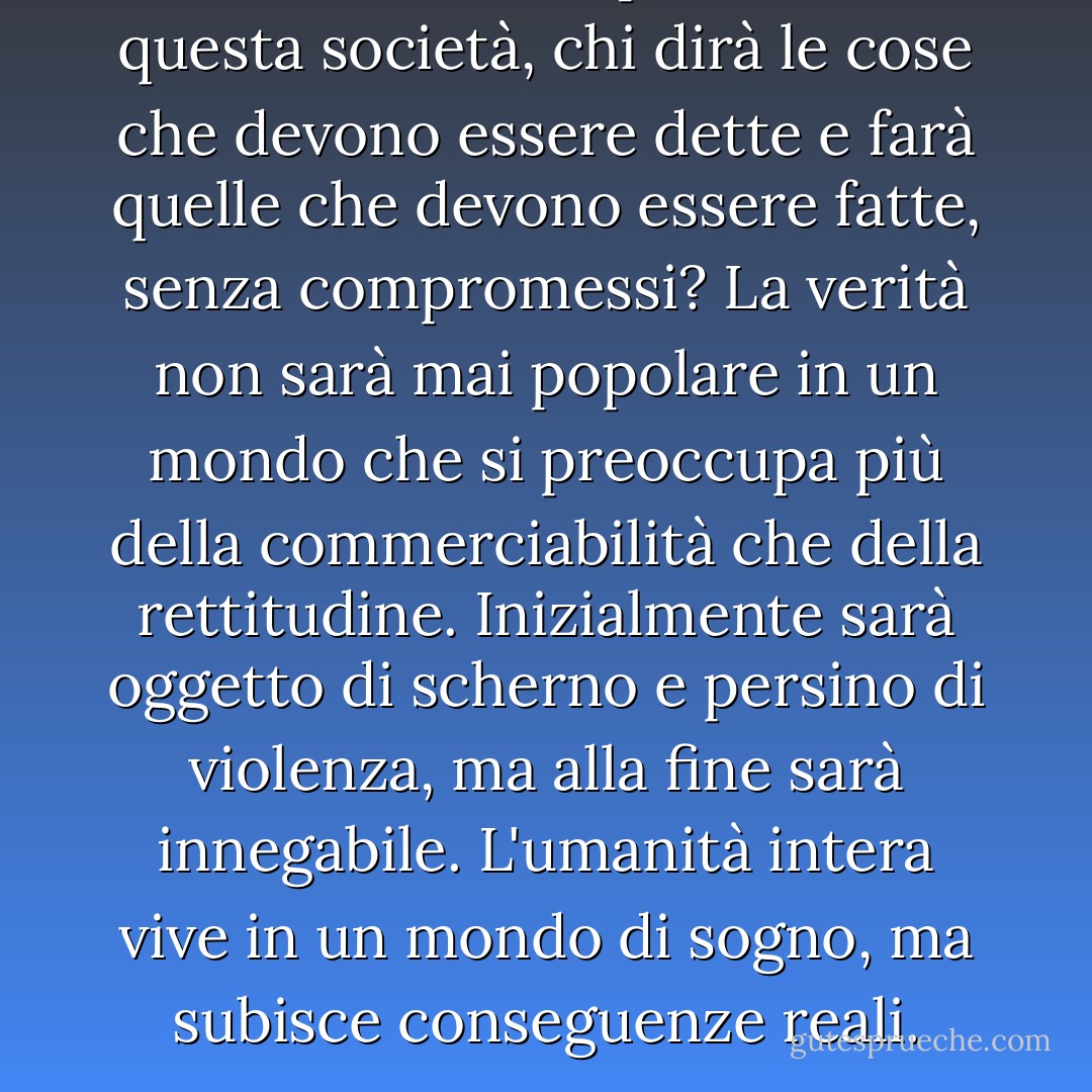Se tutti sono un prodotto di questa società, chi dirà le cose che devono essere dette e farà quelle che devono essere fatte, senza compromessi? La verità non sarà mai popolare in un mondo che si preoccupa più della commerciabilità che della rettitudine. Inizialmente sarà oggetto di scherno e persino di violenza, ma alla fine sarà innegabile. L'umanità intera vive in un mondo di sogno, ma subisce conseguenze reali. - Lauryn Hill