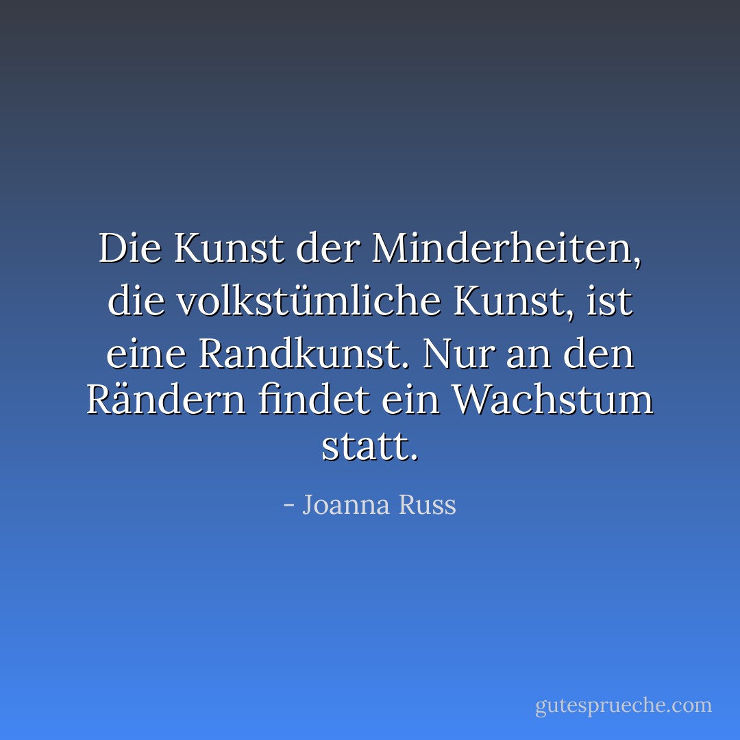 Die Kunst der Minderheiten, die volkstümliche Kunst, ist eine Randkunst. Nur an den Rändern findet ein Wachstum statt. - Joanna Russ<