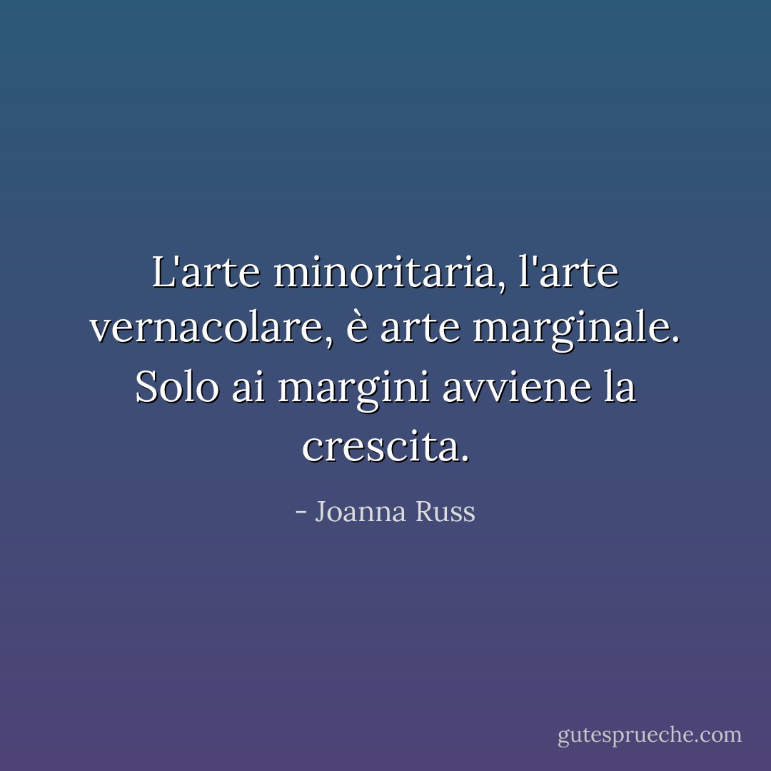 L'arte minoritaria, l'arte vernacolare, è arte marginale. Solo ai margini avviene la crescita. - Joanna Russ
