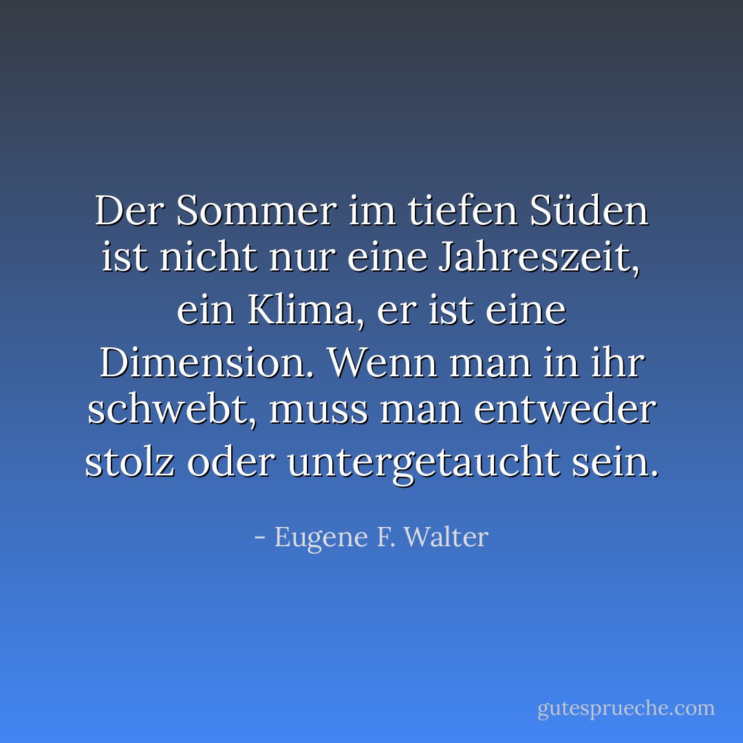 Der Sommer im tiefen Süden ist nicht nur eine Jahreszeit, ein Klima, er ist eine Dimension. Wenn man in ihr schwebt, muss man entweder stolz oder untergetaucht sein. - Eugene F. Walter<