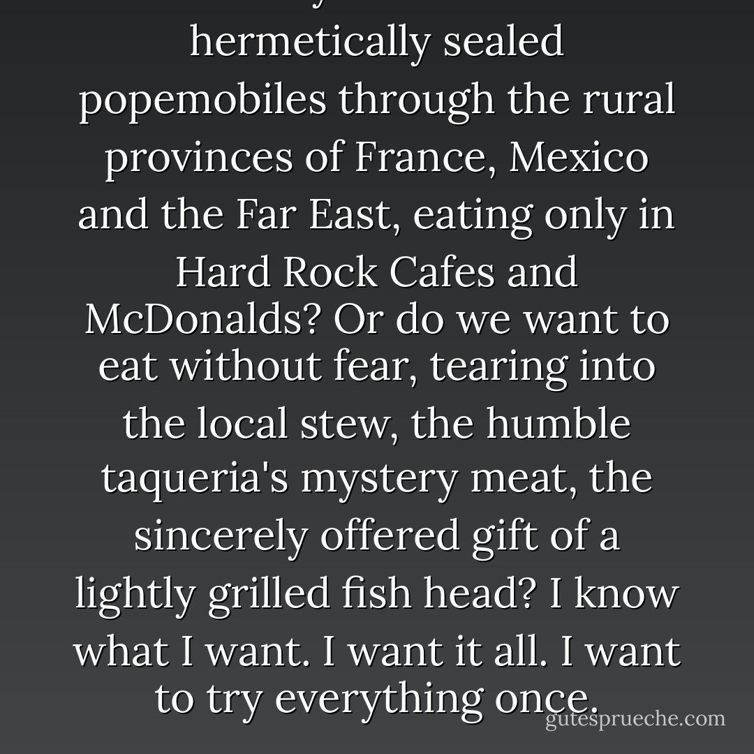 Do we really want to travel in hermetically sealed popemobiles through the rural provinces of France, Mexico and the Far East, eating only in Hard Rock Cafes and McDonalds? Or do we want to eat without fear, tearing into the local stew, the humble taqueria's mystery meat, the sincerely offered gift of a lightly grilled fish head? I know what I want. I want it all. I want to try everything once. - Anthony Bourdain