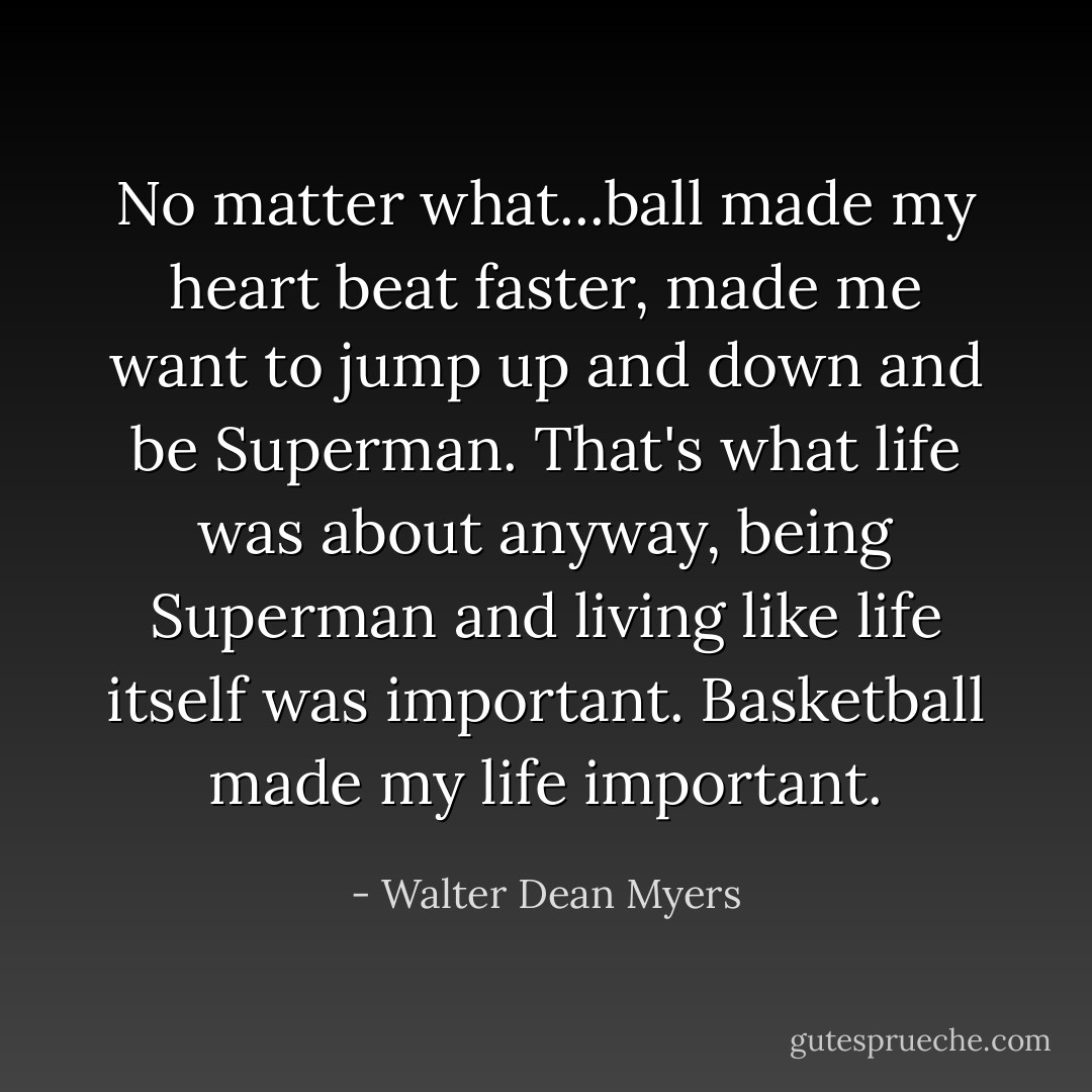 No matter what...ball made my heart beat faster, made me want to jump up and down and be Superman. That's what life was about anyway, being Superman and living like life itself was important. Basketball made my life important. - Walter Dean Myers