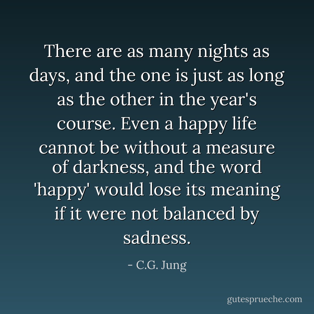 There are as many nights as days, and the one is just as long as the other in the year's course. Even a happy life cannot be without a measure of darkness, and the word 'happy' would lose its meaning if it were not balanced by sadness. - C.G. Jung