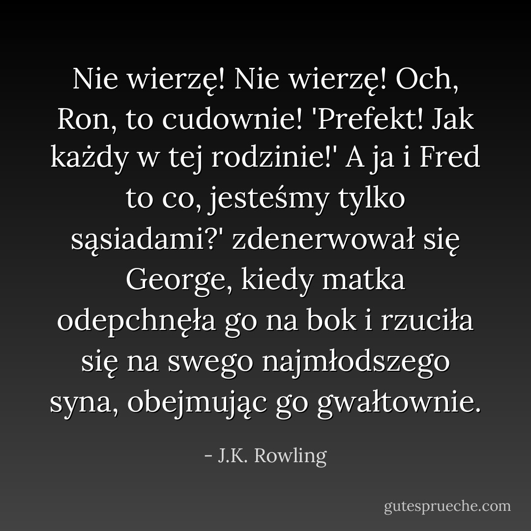 Nie wierzę! Nie wierzę! Och, Ron, to cudownie! 'Prefekt! Jak każdy w tej rodzinie!'<br />A ja i Fred to co, jesteśmy tylko sąsiadami?' zdenerwował się George, kiedy matka odepchnęła go na bok i rzuciła się na swego najmłodszego syna, obejmując go gwałtownie. - J.K. Rowling