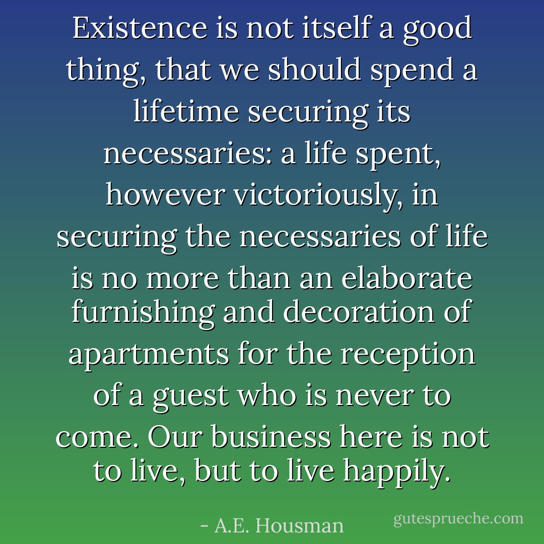 Existence is not itself a good thing, that we should spend a lifetime securing its necessaries: a life spent, however victoriously, in securing the necessaries of life is no more than an elaborate furnishing and decoration of apartments for the reception of a guest who is never to come. Our business here is not to live, but to live happily. - A.E. Housman
