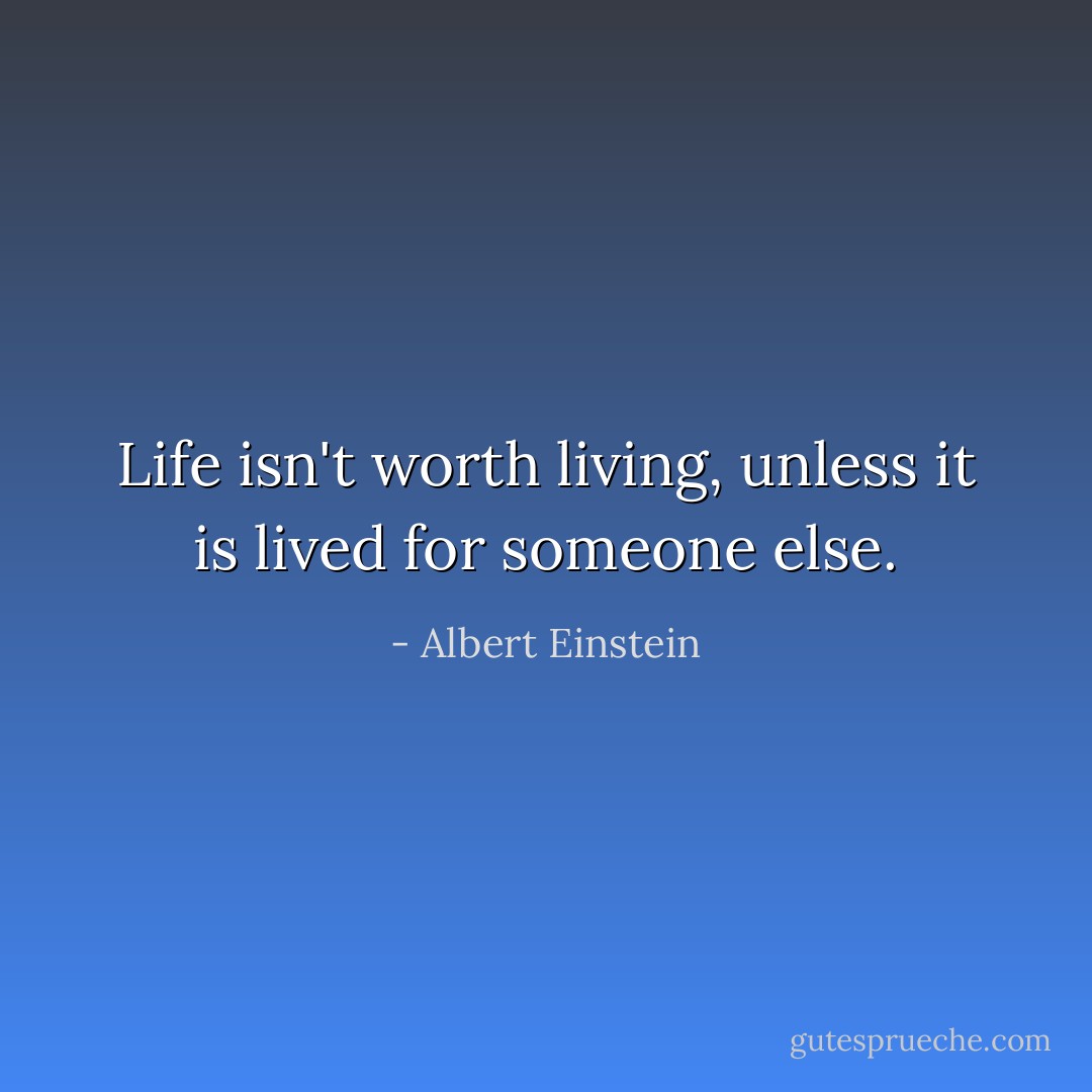 Life isn't worth living, unless it is lived for someone else. - Albert Einstein