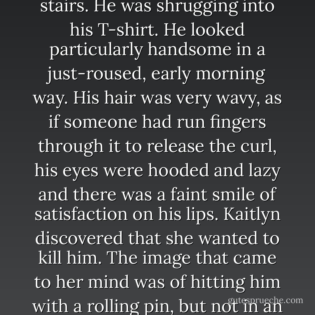 Gabriel came out a moment later, while Kaitlyn was still standing motionless by the stairs. He was shrugging into his T-shirt. He looked particularly handsome in a just-roused, early morning way. His hair was very wavy, as if someone had run fingers through it to release the curl, his eyes were hooded and lazy and there was a faint smile of satisfaction on his lips.<br />Kaitlyn discovered that she wanted to kill him. The image that came to her mind was of hitting him with a rolling pin, but not in an amusing, comic-book sort of way. - L.J. Smith