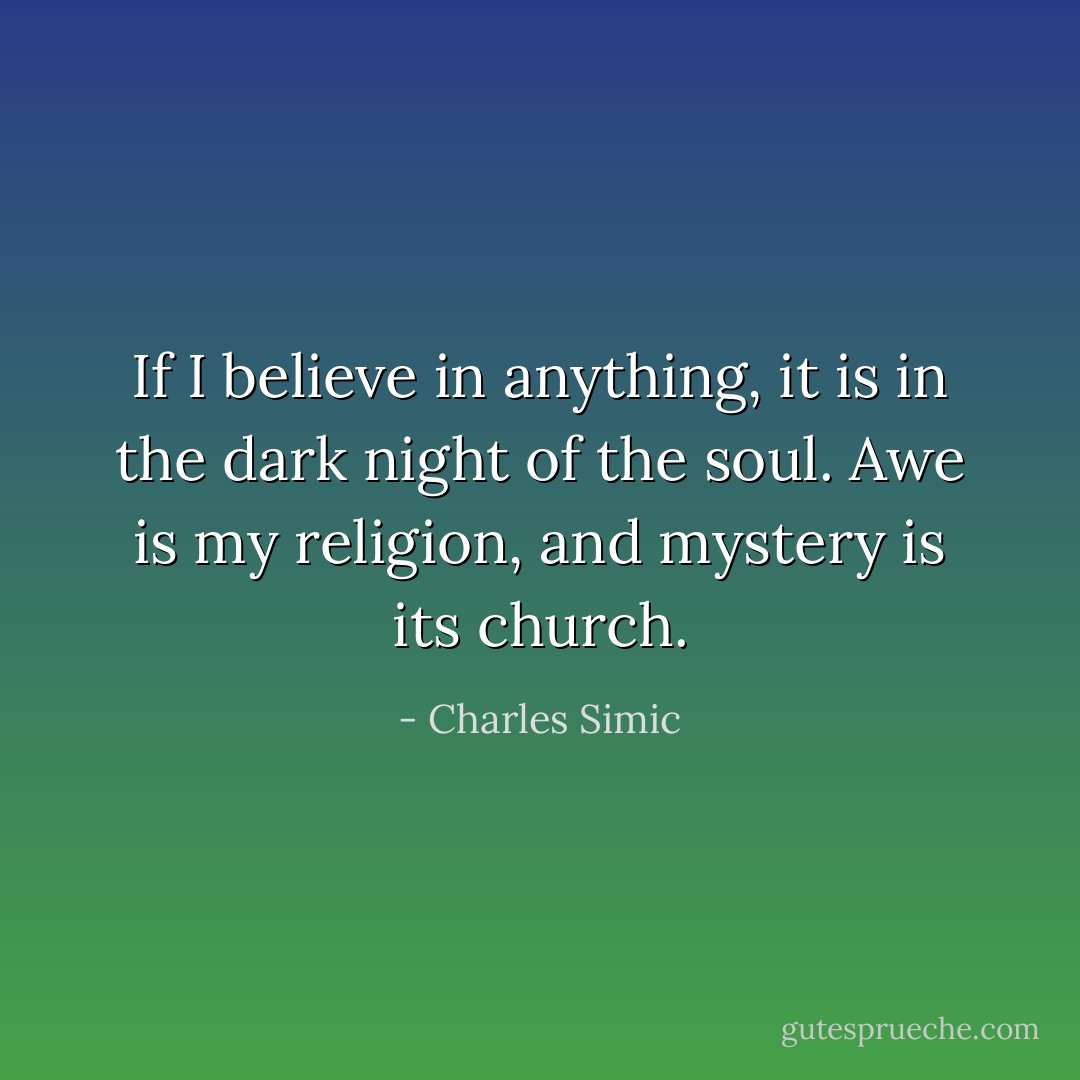 If I believe in anything, it is in the dark night of the soul. Awe is my religion, and mystery is its church. - Charles Simic