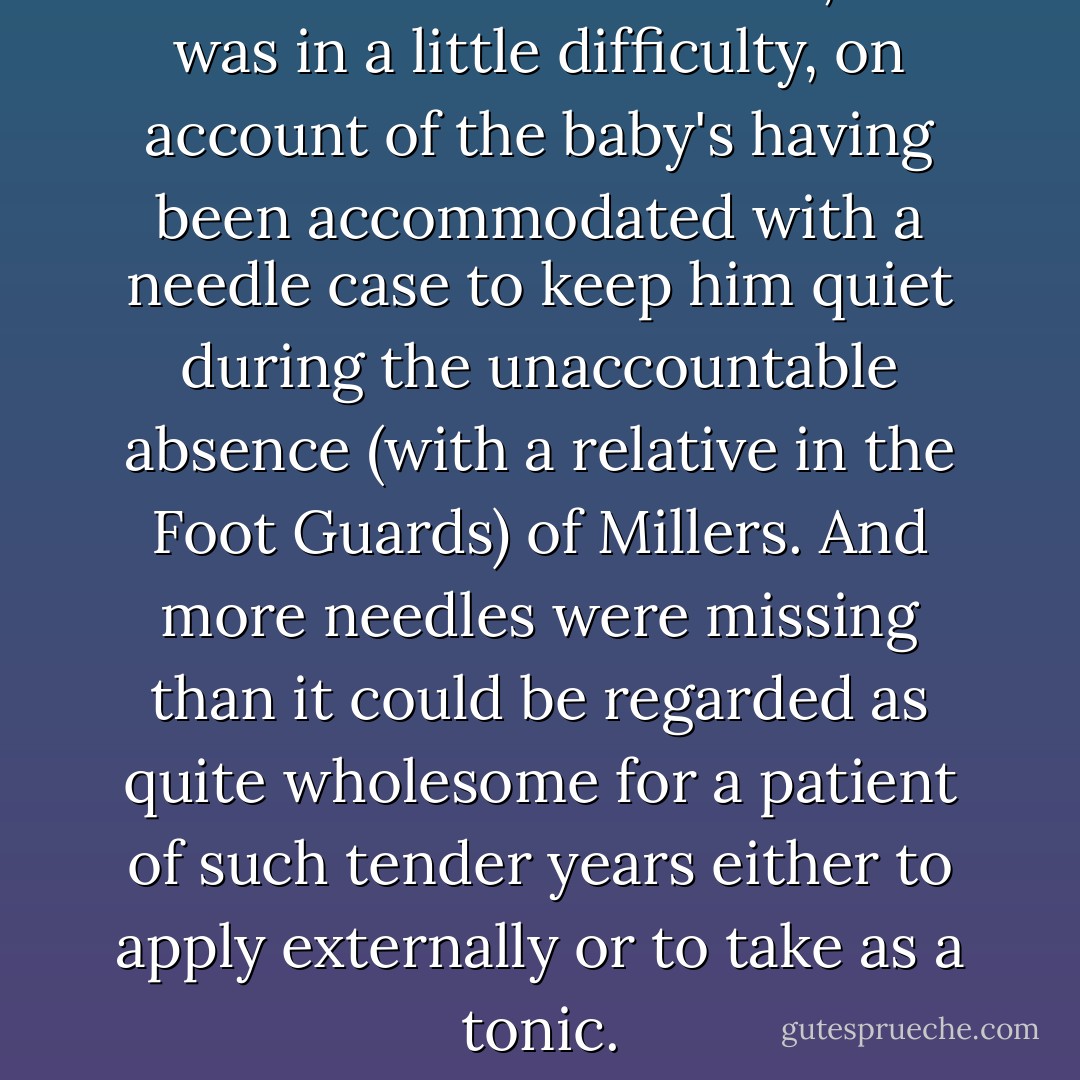 Mrs. Pocket was at home, and was in a little difficulty, on account of the baby's having been accommodated with a needle case to keep him quiet during the unaccountable absence (with a relative in the Foot Guards) of Millers. And more needles were missing than it could be regarded as quite wholesome for a patient of such tender years either to apply externally or to take as a tonic. - Charles Dickens