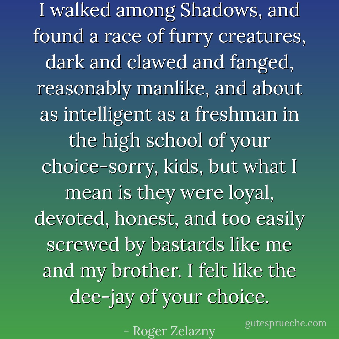 I walked among Shadows, and found a race of furry creatures, dark and clawed and fanged, reasonably manlike, and about as intelligent as a freshman in the high school of your choice-sorry, kids, but what I mean is they were loyal, devoted, honest, and too easily screwed by bastards like me and my brother. I felt like the dee-jay of your choice. - Roger Zelazny