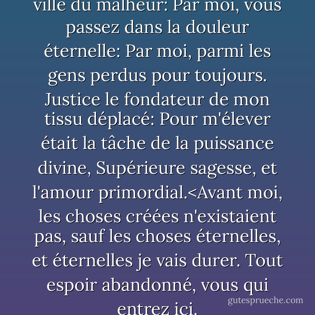 Par moi, vous passez dans la ville du malheur:<br />Par moi, vous passez dans la douleur éternelle:<br />Par moi, parmi les gens perdus pour toujours.<br />Justice le fondateur de mon tissu déplacé:<br />Pour m'élever était la tâche de la puissance divine,<br />Supérieure sagesse, et l'amour primordial.<Avant moi, les choses créées n'existaient pas, sauf les choses<br />éternelles, et éternelles je vais durer.<br />Tout espoir abandonné, vous qui entrez ici. - Dante Alighieri