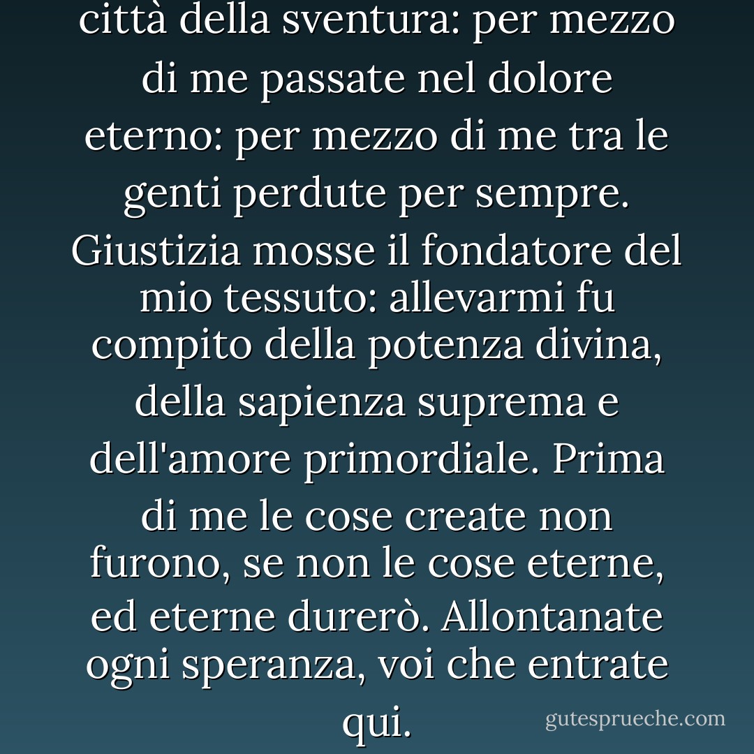 Per mezzo di me passate nella città della sventura:<br />per mezzo di me passate nel dolore eterno:<br />per mezzo di me tra le genti perdute per sempre.<br />Giustizia mosse il fondatore del mio tessuto:<br />allevarmi fu compito della potenza divina,<br />della sapienza suprema e dell'amore primordiale.<br />Prima di me le cose create non furono, se non le cose<br />eterne, ed eterne durerò.<br />Allontanate ogni speranza, voi che entrate qui. - Dante Alighieri