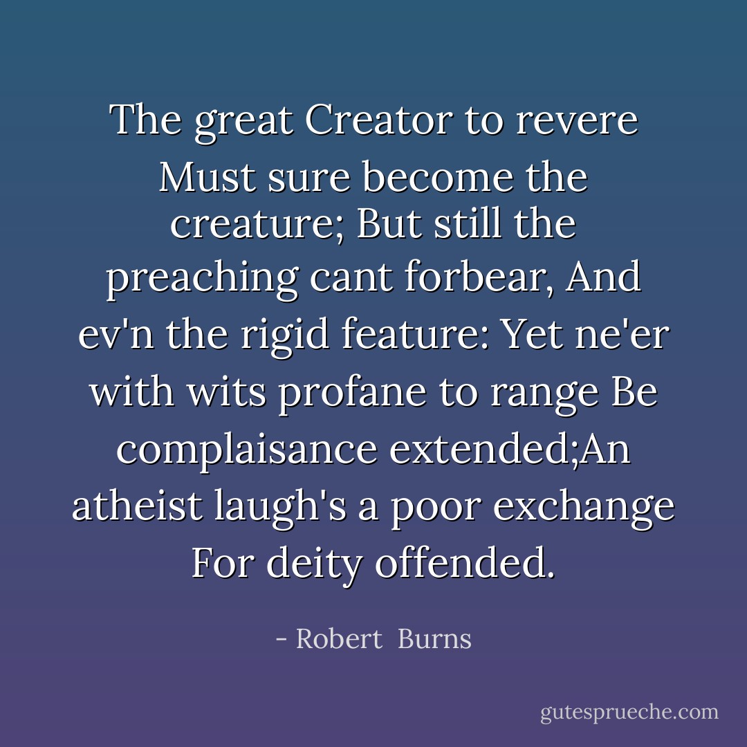The great Creator to revere<br />Must sure become the creature;<br />But still the preaching cant forbear,<br />And ev'n the rigid feature:<br />Yet ne'er with wits profane to range<br />Be complaisance extended;An atheist laugh's a poor exchange<br />For deity offended. - Robert  Burns